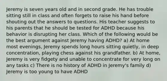 Jeremy is seven years old and in second grade. He has trouble sitting still in class and often forgets to raise his hand before shouting out the answers to questions. His teacher suggests to his parents that he should be tested for ADHD because his behavior is disrupting her class. Which of the following would be the best argument against Jeremy having ADHD? a) At home most evenings, Jeremy spends long hours sitting quietly, in deep concentration, playing chess against his grandfather. b) At home, Jeremy is very fidgety and unable to concentrate for very long on any tasks c) There is no history of ADHD in Jeremy's family d) Jeremy is too young to have ADHD