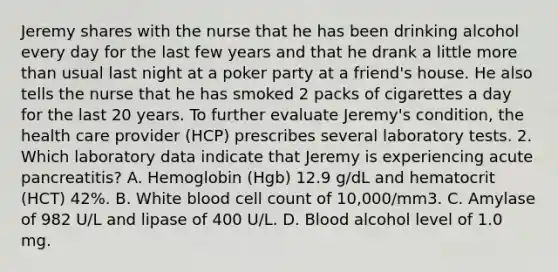 Jeremy shares with the nurse that he has been drinking alcohol every day for the last few years and that he drank a little more than usual last night at a poker party at a friend's house. He also tells the nurse that he has smoked 2 packs of cigarettes a day for the last 20 years. To further evaluate Jeremy's condition, the health care provider (HCP) prescribes several laboratory tests. 2. Which laboratory data indicate that Jeremy is experiencing acute pancreatitis? A. Hemoglobin (Hgb) 12.9 g/dL and hematocrit (HCT) 42%. B. White blood cell count of 10,000/mm3. C. Amylase of 982 U/L and lipase of 400 U/L. D. Blood alcohol level of 1.0 mg.