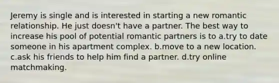 Jeremy is single and is interested in starting a new romantic relationship. He just doesn't have a partner. The best way to increase his pool of potential romantic partners is to a.try to date someone in his apartment complex. b.move to a new location. c.ask his friends to help him find a partner. d.try online matchmaking.