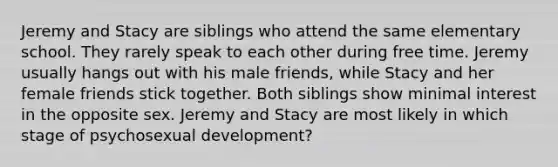 Jeremy and Stacy are siblings who attend the same elementary school. They rarely speak to each other during free time. Jeremy usually hangs out with his male friends, while Stacy and her female friends stick together. Both siblings show minimal interest in the opposite sex. Jeremy and Stacy are most likely in which stage of psychosexual development?