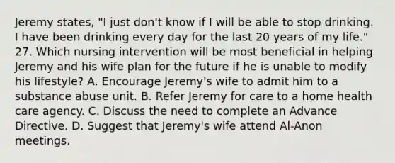 Jeremy states, "I just don't know if I will be able to stop drinking. I have been drinking every day for the last 20 years of my life." 27. Which nursing intervention will be most beneficial in helping Jeremy and his wife plan for the future if he is unable to modify his lifestyle? A. Encourage Jeremy's wife to admit him to a substance abuse unit. B. Refer Jeremy for care to a home health care agency. C. Discuss the need to complete an Advance Directive. D. Suggest that Jeremy's wife attend Al-Anon meetings.