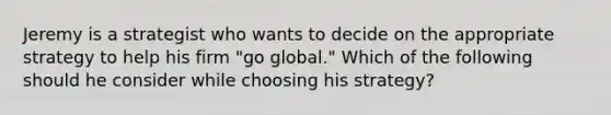 Jeremy is a strategist who wants to decide on the appropriate strategy to help his firm "go global." Which of the following should he consider while choosing his strategy?