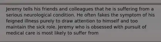 Jeremy tells his friends and colleagues that he is suffering from a serious neurological condition. He often fakes the symptom of his feigned illness purely to draw attention to himself and too maintain the sick role. Jeremy who is obsessed with pursuit of medical care is most likely to suffer from