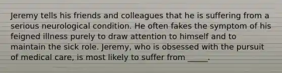 Jeremy tells his friends and colleagues that he is suffering from a serious neurological condition. He often fakes the symptom of his feigned illness purely to draw attention to himself and to maintain the sick role. Jeremy, who is obsessed with the pursuit of medical care, is most likely to suffer from _____.