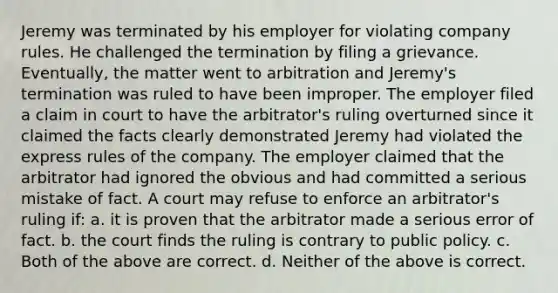 Jeremy was terminated by his employer for violating company rules. He challenged the termination by filing a grievance. Eventually, the matter went to arbitration and Jeremy's termination was ruled to have been improper. The employer filed a claim in court to have the arbitrator's ruling overturned since it claimed the facts clearly demonstrated Jeremy had violated the express rules of the company. The employer claimed that the arbitrator had ignored the obvious and had committed a serious mistake of fact. A court may refuse to enforce an arbitrator's ruling if: a. it is proven that the arbitrator made a serious error of fact. b. the court finds the ruling is contrary to public policy. c. Both of the above are correct. d. Neither of the above is correct.