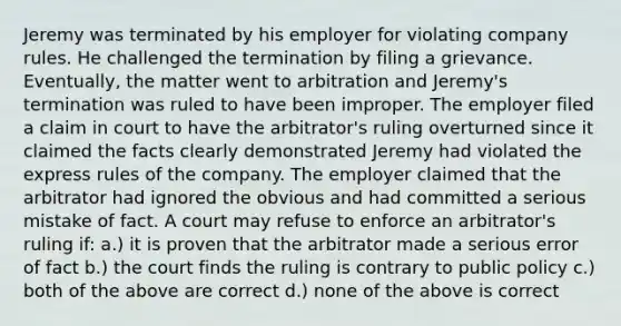 Jeremy was terminated by his employer for violating company rules. He challenged the termination by filing a grievance. Eventually, the matter went to arbitration and Jeremy's termination was ruled to have been improper. The employer filed a claim in court to have the arbitrator's ruling overturned since it claimed the facts clearly demonstrated Jeremy had violated the express rules of the company. The employer claimed that the arbitrator had ignored the obvious and had committed a serious mistake of fact. A court may refuse to enforce an arbitrator's ruling if: a.) it is proven that the arbitrator made a serious error of fact b.) the court finds the ruling is contrary to public policy c.) both of the above are correct d.) none of the above is correct