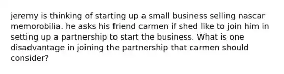 jeremy is thinking of starting up a small business selling nascar memorobilia. he asks his friend carmen if shed like to join him in setting up a partnership to start the business. What is one disadvantage in joining the partnership that carmen should consider?