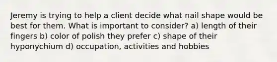 Jeremy is trying to help a client decide what nail shape would be best for them. What is important to consider? a) length of their fingers b) color of polish they prefer c) shape of their hyponychium d) occupation, activities and hobbies