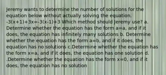 Jeremy wants to determine the number of solutions for the equation below without actually solving the equation. -3(x+1)+3x=-3(x-1)+3 Which method should Jeremy use? a. Determine whether the equation has the form a=a, and if it does, the equation has infinitely many solutions b. Determine whether the equation has the form a=b, and if it does, the equation has no solutions c.Determine whether the equation has the form x=a, and if it does, the equation has one solution d. .Determine whether the equation has the form x=0, and if it does, the equation has no solution