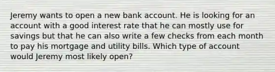 Jeremy wants to open a new bank account. He is looking for an account with a good interest rate that he can mostly use for savings but that he can also write a few checks from each month to pay his mortgage and utility bills. Which type of account would Jeremy most likely open?