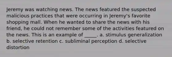 Jeremy was watching news. The news featured the suspected malicious practices that were occurring in Jeremy's favorite shopping mall. When he wanted to share the news with his friend, he could not remember some of the activities featured on the news. This is an example of _____. a. stimulus generalization b. selective retention c. subliminal perception d. selective distortion