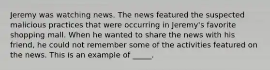 Jeremy was watching news. The news featured the suspected malicious practices that were occurring in Jeremy's favorite shopping mall. When he wanted to share the news with his friend, he could not remember some of the activities featured on the news. This is an example of _____.