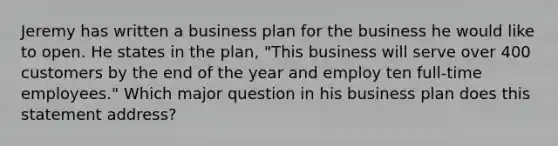 Jeremy has written a business plan for the business he would like to open. He states in the plan, "This business will serve over 400 customers by the end of the year and employ ten full-time employees." Which major question in his business plan does this statement address?