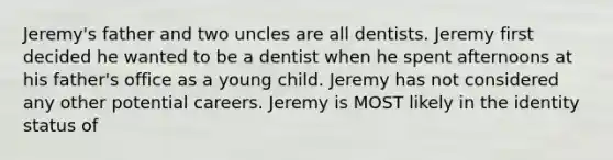 Jeremy's father and two uncles are all dentists. Jeremy first decided he wanted to be a dentist when he spent afternoons at his father's office as a young child. Jeremy has not considered any other potential careers. Jeremy is MOST likely in the identity status of