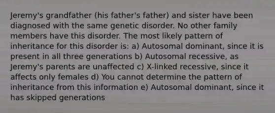 Jeremy's grandfather (his father's father) and sister have been diagnosed with the same genetic disorder. No other family members have this disorder. The most likely pattern of inheritance for this disorder is: a) Autosomal dominant, since it is present in all three generations b) Autosomal recessive, as Jeremy's parents are unaffected c) X-linked recessive, since it affects only females d) You cannot determine the pattern of inheritance from this information e) Autosomal dominant, since it has skipped generations