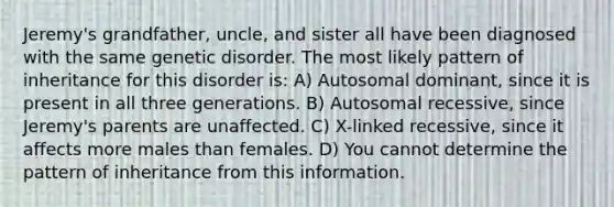 Jeremy's grandfather, uncle, and sister all have been diagnosed with the same genetic disorder. The most likely pattern of inheritance for this disorder is: A) Autosomal dominant, since it is present in all three generations. B) Autosomal recessive, since Jeremy's parents are unaffected. C) X-linked recessive, since it affects more males than females. D) You cannot determine the pattern of inheritance from this information.