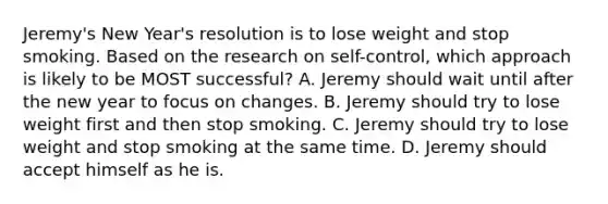 Jeremy's New Year's resolution is to lose weight and stop smoking. Based on the research on self-control, which approach is likely to be MOST successful? A. Jeremy should wait until after the new year to focus on changes. B. Jeremy should try to lose weight first and then stop smoking. C. Jeremy should try to lose weight and stop smoking at the same time. D. Jeremy should accept himself as he is.