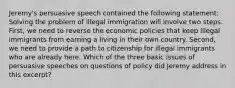 Jeremy's persuasive speech contained the following statement: Solving the problem of illegal immigration will involve two steps. First, we need to reverse the economic policies that keep illegal immigrants from earning a living in their own country. Second, we need to provide a path to citizenship for illegal immigrants who are already here. Which of the three basic issues of persuasive speeches on questions of policy did Jeremy address in this excerpt?