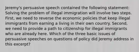 Jeremy's persuasive speech contained the following statement: Solving the problem of illegal immigration will involve two steps. First, we need to reverse the economic policies that keep illegal immigrants from earning a living in their own country. Second, we need to provide a path to citizenship for illegal immigrants who are already here. Which of the three basic issues of persuasive speeches on questions of policy did Jeremy address in this excerpt?