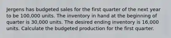 Jergens has budgeted sales for the first quarter of the next year to be 100,000 units. The inventory in hand at the beginning of quarter is 30,000 units. The desired ending inventory is 16,000 units. Calculate the budgeted production for the first quarter.