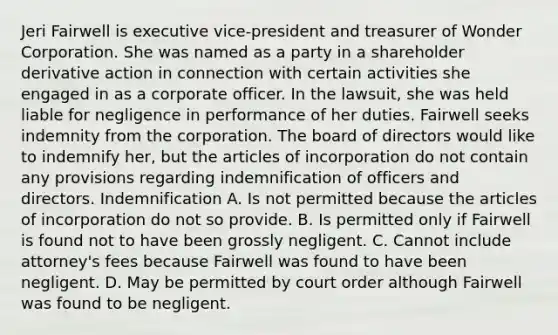 Jeri Fairwell is executive vice-president and treasurer of Wonder Corporation. She was named as a party in a shareholder derivative action in connection with certain activities she engaged in as a corporate officer. In the lawsuit, she was held liable for negligence in performance of her duties. Fairwell seeks indemnity from the corporation. The board of directors would like to indemnify her, but the articles of incorporation do not contain any provisions regarding indemnification of officers and directors. Indemnification A. Is not permitted because the articles of incorporation do not so provide. B. Is permitted only if Fairwell is found not to have been grossly negligent. C. Cannot include attorney's fees because Fairwell was found to have been negligent. D. May be permitted by court order although Fairwell was found to be negligent.