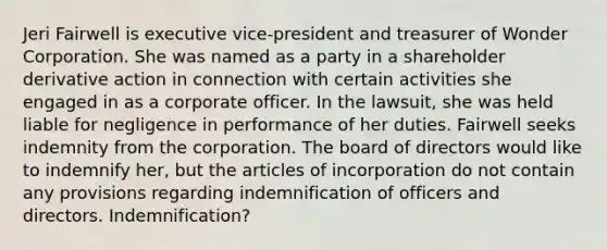 Jeri Fairwell is executive vice-president and treasurer of Wonder Corporation. She was named as a party in a shareholder derivative action in connection with certain activities she engaged in as a corporate officer. In the lawsuit, she was held liable for negligence in performance of her duties. Fairwell seeks indemnity from the corporation. The board of directors would like to indemnify her, but the articles of incorporation do not contain any provisions regarding indemnification of officers and directors. Indemnification?