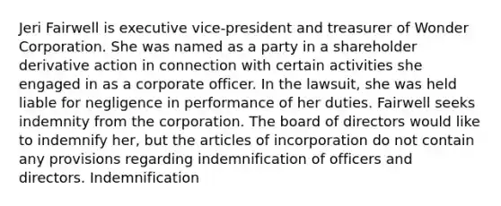 Jeri Fairwell is executive vice-president and treasurer of Wonder Corporation. She was named as a party in a shareholder derivative action in connection with certain activities she engaged in as a corporate officer. In the lawsuit, she was held liable for negligence in performance of her duties. Fairwell seeks indemnity from the corporation. The board of directors would like to indemnify her, but the articles of incorporation do not contain any provisions regarding indemnification of officers and directors. Indemnification