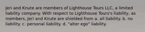 Jeri and Knute are members of Lighthouse Tours LLC, a limited liability company. With respect to Lighthouse Tours's liability, as members, Jeri and Knute are shielded from a. ​all liability. b. ​no liability. c. ​personal liability. d. ​"alter ego" liability.