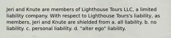 Jeri and Knute are members of Lighthouse Tours LLC, a limited liability company. With respect to Lighthouse Tours's liability, as members, Jeri and Knute are shielded from a. all liability. b. no liability. c. personal liability. d. "alter ego" liability.