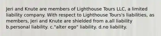 Jeri and Knute are members of Lighthouse Tours LLC, a <a href='https://www.questionai.com/knowledge/kave9bsmoD-limited-liability' class='anchor-knowledge'>limited liability</a> company. With respect to Lighthouse Tours's liabilities, as members, Jeri and Knute are shielded from a.all liability b.personal liability. c."alter ego" liability. d.no liability.