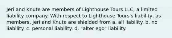 Jeri and Knute are members of Lighthouse Tours LLC, a limited liability company. With respect to Lighthouse Tours's liability, as members, Jeri and Knute are shielded from​ a. ​all liability. b. ​no liability. c. ​personal liability. d. ​"alter ego" liability.