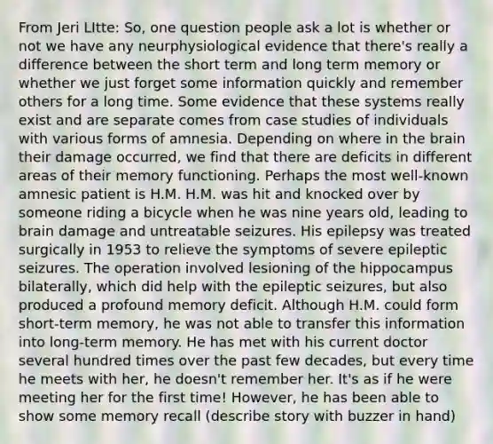 From Jeri LItte: So, one question people ask a lot is whether or not we have any neurphysiological evidence that there's really a difference between the short term and long term memory or whether we just forget some information quickly and remember others for a long time. Some evidence that these systems really exist and are separate comes from case studies of individuals with various forms of amnesia. Depending on where in the brain their damage occurred, we find that there are deficits in different areas of their memory functioning. Perhaps the most well-known amnesic patient is H.M. H.M. was hit and knocked over by someone riding a bicycle when he was nine years old, leading to brain damage and untreatable seizures. His epilepsy was treated surgically in 1953 to relieve the symptoms of severe epileptic seizures. The operation involved lesioning of the hippocampus bilaterally, which did help with the epileptic seizures, but also produced a profound memory deficit. Although H.M. could form short-term memory, he was not able to transfer this information into long-term memory. He has met with his current doctor several hundred times over the past few decades, but every time he meets with her, he doesn't remember her. It's as if he were meeting her for the first time! However, he has been able to show some memory recall (describe story with buzzer in hand)