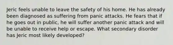 Jeric feels unable to leave the safety of his home. He has already been diagnosed as suffering from panic attacks. He fears that if he goes out in public, he will suffer another panic attack and will be unable to receive help or escape. What secondary disorder has Jeric most likely developed?