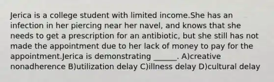 Jerica is a college student with limited income.She has an infection in her piercing near her navel, and knows that she needs to get a prescription for an antibiotic, but she still has not made the appointment due to her lack of money to pay for the appointment.Jerica is demonstrating ______. A)creative nonadherence B)utilization delay C)illness delay D)cultural delay