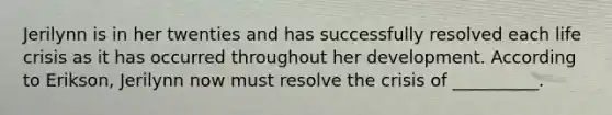 Jerilynn is in her twenties and has successfully resolved each life crisis as it has occurred throughout her development. According to Erikson, Jerilynn now must resolve the crisis of __________.