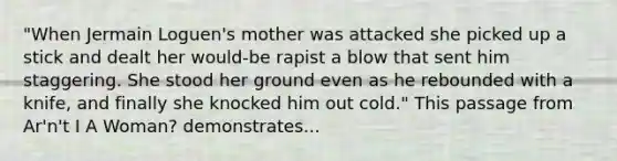 "When Jermain Loguen's mother was attacked she picked up a stick and dealt her would-be rapist a blow that sent him staggering. She stood her ground even as he rebounded with a knife, and finally she knocked him out cold." This passage from Ar'n't I A Woman? demonstrates...