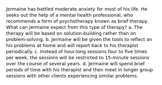 Jermaine has battled moderate anxiety for most of his life. He seeks out the help of a mental health professional, who recommends a form of psychotherapy known as brief therapy. What can Jermaine expect from this type of therapy? a. The therapy will be based on solution-building rather than on problem-solving. b. Jermaine will be given the tools to reflect on his problems at home and will report back to his therapist periodically. c. Instead of hour-long sessions four to five times per week, the sessions will be restricted to 15-minute sessions over the course of several years. d. Jermaine will spend brief periods of time with his therapist and then meet in longer group sessions with other clients experiencing similar problems.