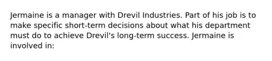 Jermaine is a manager with Drevil Industries. Part of his job is to make specific short-term decisions about what his department must do to achieve Drevil's long-term success. Jermaine is involved in: