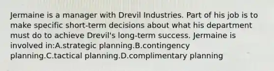 Jermaine is a manager with Drevil Industries. Part of his job is to make specific short-term decisions about what his department must do to achieve Drevil's long-term success. Jermaine is involved in:A.strategic planning.B.contingency planning.C.tactical planning.D.complimentary planning