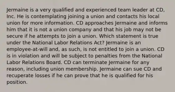 Jermaine is a very qualified and experienced team leader at CD, Inc. He is contemplating joining a union and contacts his local union for more information. CD approaches Jermaine and informs him that it is not a union company and that his job may not be secure if he attempts to join a union. Which statement is true under the National Labor Relations Act? Jermaine is an employee-at-will and, as such, is not entitled to join a union. CD is in violation and will be subject to penalties from the National Labor Relations Board. CD can terminate Jermaine for any reason, including union membership. Jermaine can sue CD and recuperate losses if he can prove that he is qualified for his position.