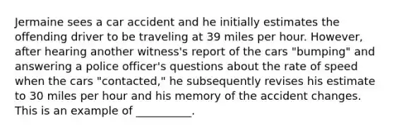 Jermaine sees a car accident and he initially estimates the offending driver to be traveling at 39 miles per hour. However, after hearing another witness's report of the cars "bumping" and answering a police officer's questions about the rate of speed when the cars "contacted," he subsequently revises his estimate to 30 miles per hour and his memory of the accident changes. This is an example of __________.