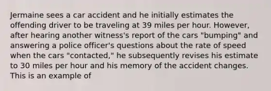 Jermaine sees a car accident and he initially estimates the offending driver to be traveling at 39 miles per hour. However, after hearing another witness's report of the cars "bumping" and answering a police officer's questions about the rate of speed when the cars "contacted," he subsequently revises his estimate to 30 miles per hour and his memory of the accident changes. This is an example of