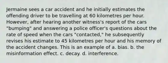 Jermaine sees a car accident and he initially estimates the offending driver to be travelling at 60 kilometres per hour. However, after hearing another witness's report of the cars "bumping" and answering a police officer's questions about the rate of speed when the cars "contacted," he subsequently revises his estimate to 45 kilometres per hour and his memory of the accident changes. This is an example of a. bias. b. the misinformation effect. c. decay. d. interference.