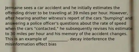 Jermaine sees a car accident and he initially estimates the offending driver to be traveling at 39 miles per hour. However, after hearing another witness's report of the cars "bumping" and answering a police officer's questions about the rate of speed when the cars "contacted," he subsequently revises his estimate to 30 miles per hour and his memory of the accident changes. This is an example of __________. decay interference the misinformation effect bias