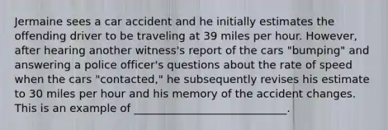 Jermaine sees a car accident and he initially estimates the offending driver to be traveling at 39 miles per hour. However, after hearing another witness's report of the cars "bumping" and answering a police officer's questions about the rate of speed when the cars "contacted," he subsequently revises his estimate to 30 miles per hour and his memory of the accident changes. This is an example of ____________________________.