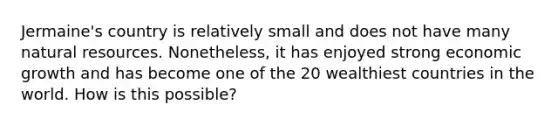 Jermaine's country is relatively small and does not have many natural resources. Nonetheless, it has enjoyed strong economic growth and has become one of the 20 wealthiest countries in the world. How is this possible?