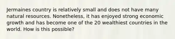 Jermaines country is relatively small and does not have many natural resources. Nonetheless, it has enjoyed strong economic growth and has become one of the 20 wealthiest countries in the world. How is this possible?