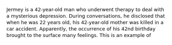 Jermey is a 42-year-old man who underwent therapy to deal with a mysterious depression. During conversations, he disclosed that when he was 22 years old, his 42-year-old mother was killed in a car accident. Apparently, the occurrence of his 42nd birthday brought to the surface many feelings. This is an example of