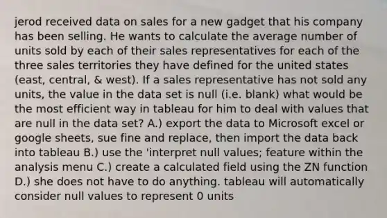 jerod received data on sales for a new gadget that his company has been selling. He wants to calculate the average number of units sold by each of their sales representatives for each of the three sales territories they have defined for the united states (east, central, & west). If a sales representative has not sold any units, the value in the data set is null (i.e. blank) what would be the most efficient way in tableau for him to deal with values that are null in the data set? A.) export the data to Microsoft excel or google sheets, sue fine and replace, then import the data back into tableau B.) use the 'interpret null values; feature within the analysis menu C.) create a calculated field using the ZN function D.) she does not have to do anything. tableau will automatically consider null values to represent 0 units