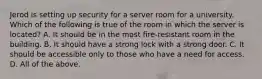 Jerod is setting up security for a server room for a university. Which of the following is true of the room in which the server is located? A. It should be in the most fire-resistant room in the building. B. It should have a strong lock with a strong door. C. It should be accessible only to those who have a need for access. D. All of the above.